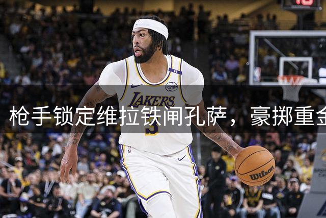 枪手锁定维拉铁闸孔萨，豪掷重金补强防线